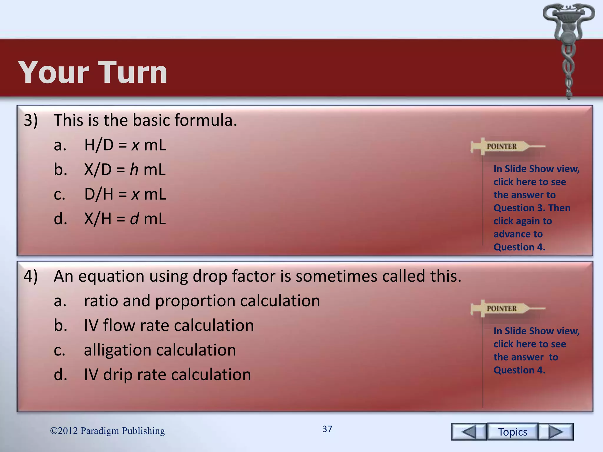 Topics37
Your Turn
2012 Paradigm Publishing
3) This is the basic formula.
a. H/D = x mL
b. X/D = h mL
c. D/H = x mL
d. X/H = d mL
4) An equation using drop factor is sometimes called this.
a. ratio and proportion calculation
b. IV flow rate calculation
c. alligation calculation
d. IV drip rate calculation
In Slide Show view,
click here to see
the answer to
Question 3. Then
click again to
advance to
Question 4.
In Slide Show view,
click here to see
the answer to
Question 4.
 