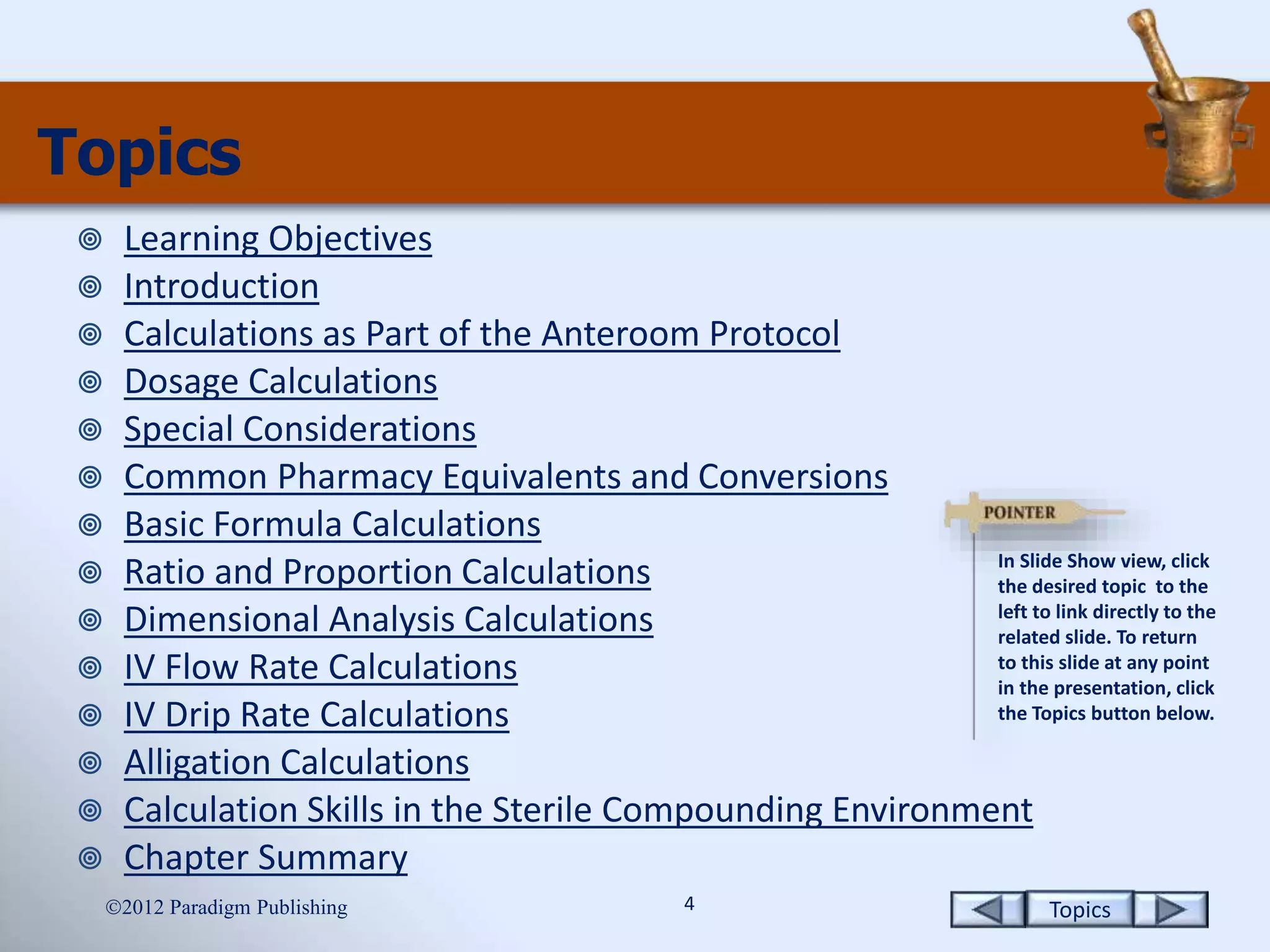 Topics4
Topics
 Learning Objectives
 Introduction
 Calculations as Part of the Anteroom Protocol
 Dosage Calculations
 Special Considerations
 Common Pharmacy Equivalents and Conversions
 Basic Formula Calculations
 Ratio and Proportion Calculations
 Dimensional Analysis Calculations
 IV Flow Rate Calculations
 IV Drip Rate Calculations
 Alligation Calculations
 Calculation Skills in the Sterile Compounding Environment
 Chapter Summary
2012 Paradigm Publishing
In Slide Show view, click
the desired topic to the
left to link directly to the
related slide. To return
to this slide at any point
in the presentation, click
the Topics button below.
 