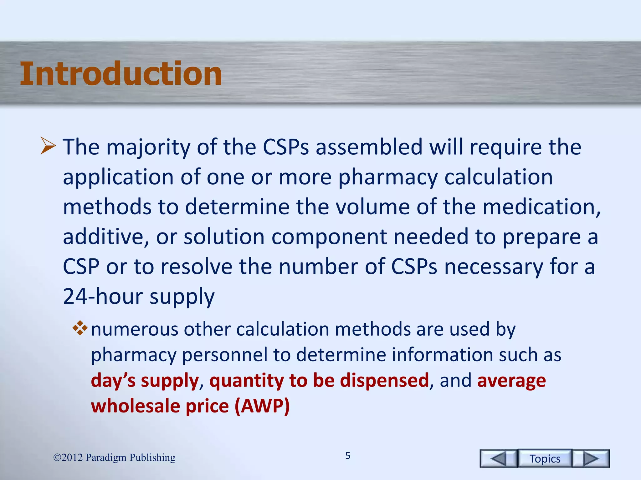 Topics55
Introduction
 The majority of the CSPs assembled will require the
application of one or more pharmacy calculation
methods to determine the volume of the medication,
additive, or solution component needed to prepare a
CSP or to resolve the number of CSPs necessary for a
24-hour supply
numerous other calculation methods are used by
pharmacy personnel to determine information such as
day’s supply, quantity to be dispensed, and average
wholesale price (AWP)
2012 Paradigm Publishing
 