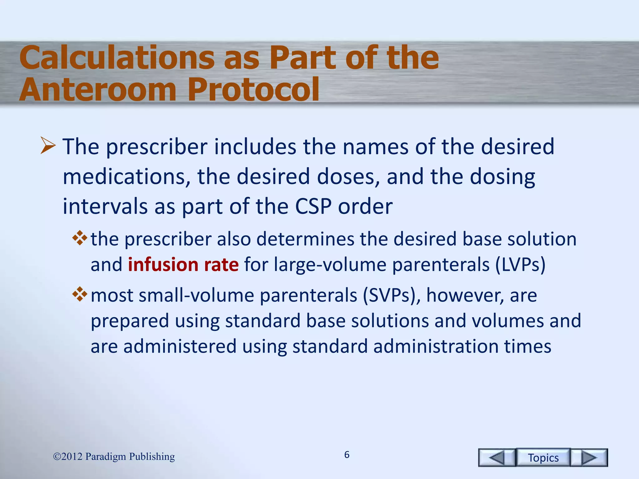 Topics66
Calculations as Part of the
Anteroom Protocol
 The prescriber includes the names of the desired
medications, the desired doses, and the dosing
intervals as part of the CSP order
the prescriber also determines the desired base solution
and infusion rate for large-volume parenterals (LVPs)
most small-volume parenterals (SVPs), however, are
prepared using standard base solutions and volumes and
are administered using standard administration times
2012 Paradigm Publishing
 