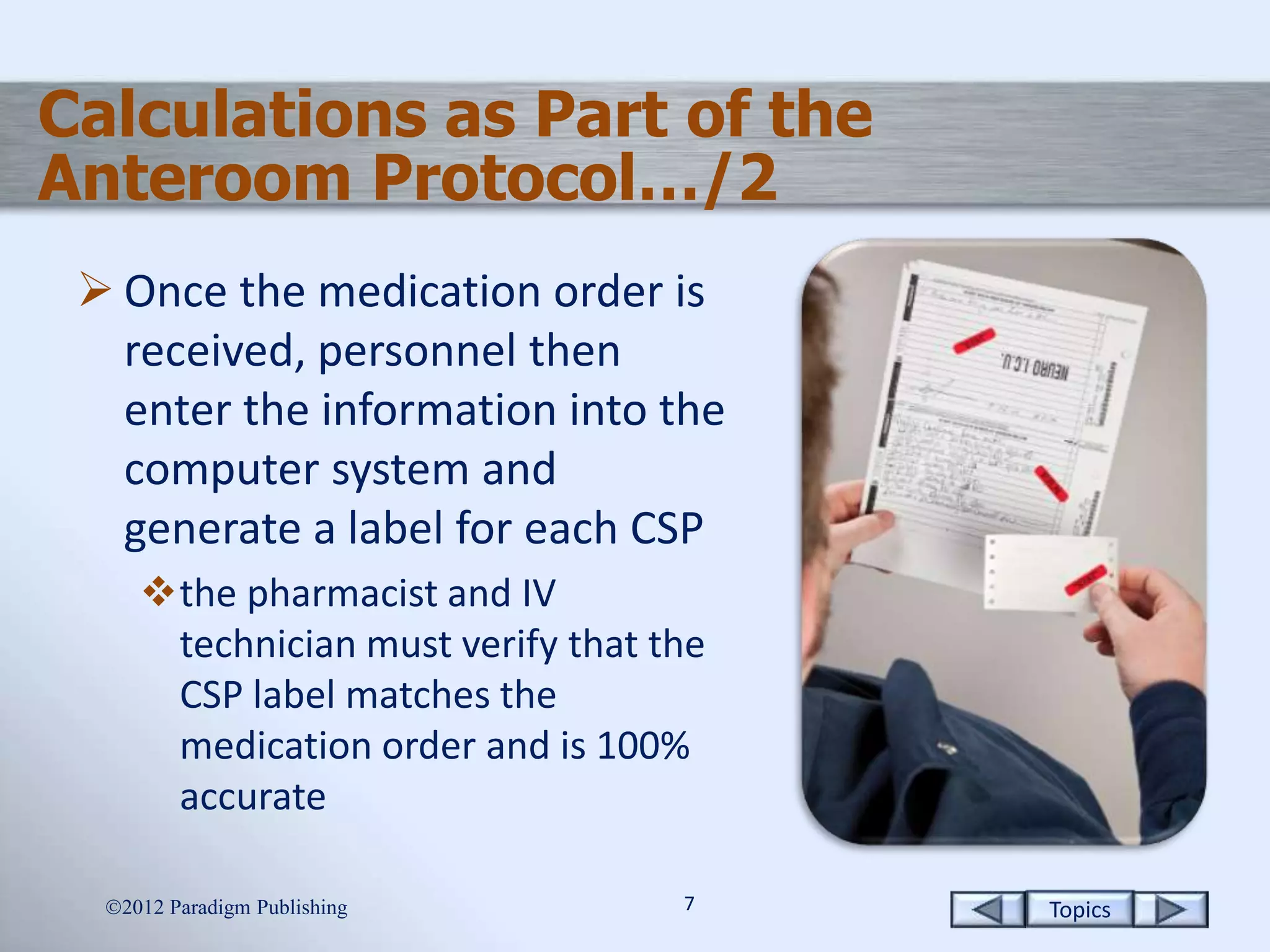 Topics77
Calculations as Part of the
Anteroom Protocol…/2
 Once the medication order is
received, personnel then
enter the information into the
computer system and
generate a label for each CSP
the pharmacist and IV
technician must verify that the
CSP label matches the
medication order and is 100%
accurate
2012 Paradigm Publishing
 