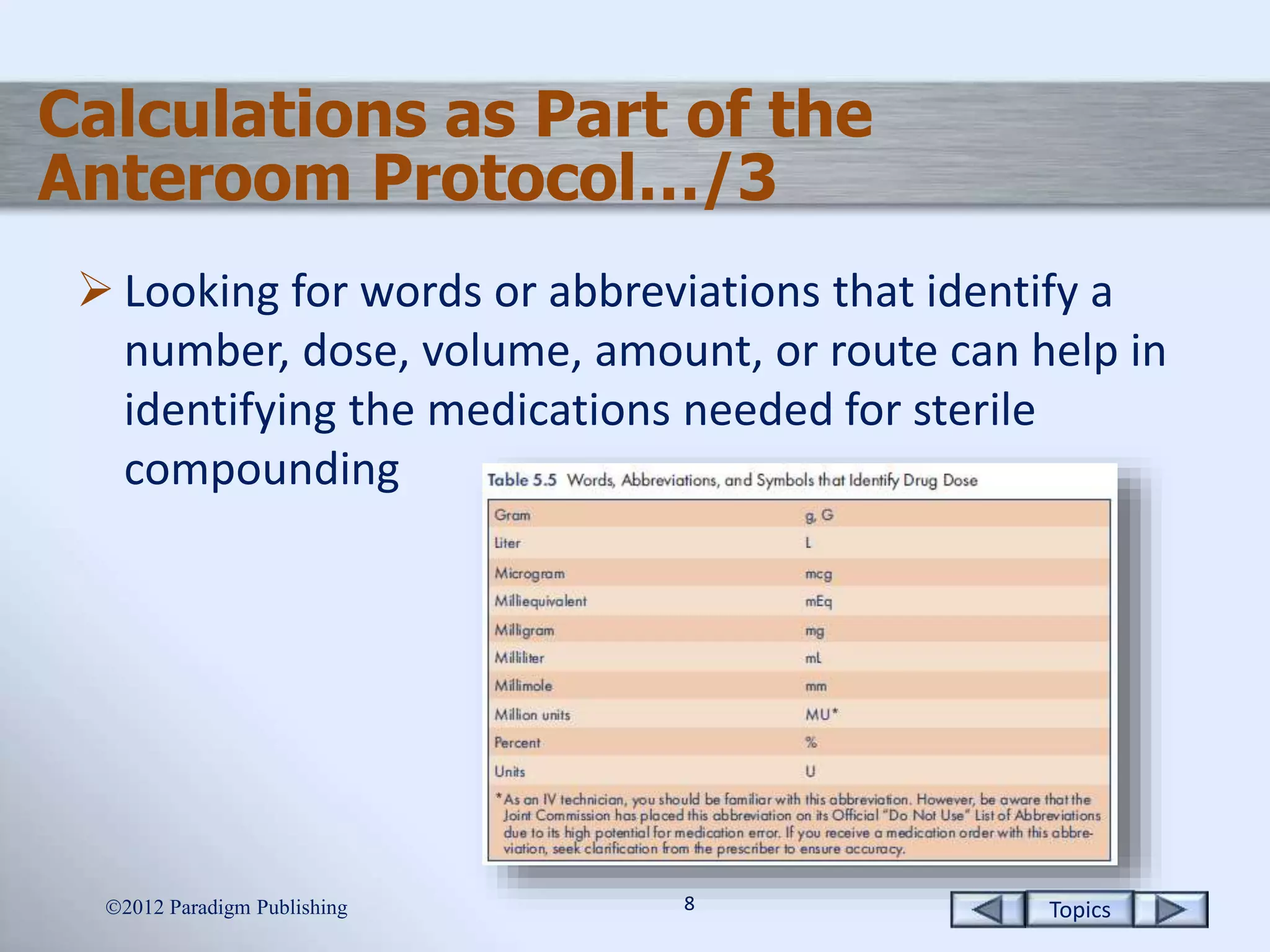 Topics88
Calculations as Part of the
Anteroom Protocol…/3
 Looking for words or abbreviations that identify a
number, dose, volume, amount, or route can help in
identifying the medications needed for sterile
compounding
2012 Paradigm Publishing
 