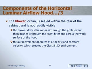 Topics1212
Components of the Horizontal
Laminar Airflow Hood…/3
 The blower, or fan, is sealed within the rear of the
cabinet and is not readily visible
the blower draws the room air through the prefilter and
then pushes it through the HEPA filter and across the work
surface of the hood
this air movement operates at a specific and constant
velocity, which creates the Class 5 ISO environment
2012 Paradigm Publishing
 