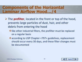 Topics1313
Components of the Horizontal
Laminar Airflow Hood…/4
 The prefilter, located in the front or top of the hood,
prevents large particles of dust, hair, and other
debris from entering the hood
like other industrial filters, the prefilter must be replaced
on a regular basis
according to USP Chapter <797> guidelines, replacement
should occur every 30 days, and these filter changes must
be documented
2012 Paradigm Publishing
 