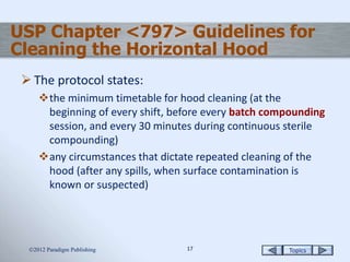 Topics1717
USP Chapter <797> Guidelines for
Cleaning the Horizontal Hood
 The protocol states:
the minimum timetable for hood cleaning (at the
beginning of every shift, before every batch compounding
session, and every 30 minutes during continuous sterile
compounding)
any circumstances that dictate repeated cleaning of the
hood (after any spills, when surface contamination is
known or suspected)
2012 Paradigm Publishing
 
