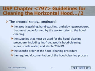 Topics1818
USP Chapter <797> Guidelines for
Cleaning the Horizontal Hood…/2
 The protocol states…continued:
the aseptic garbing, hand-washing, and gloving procedures
that must be performed by the worker prior to the hood
cleaning
the supplies that must be used for the hood-cleaning
procedure, including lint-free, aseptic hood-cleaning
wipes; sterile water; and sterile 70% IPA
the specific order of the hood-cleaning procedure
the required documentation of the hood-cleaning process
2012 Paradigm Publishing
 