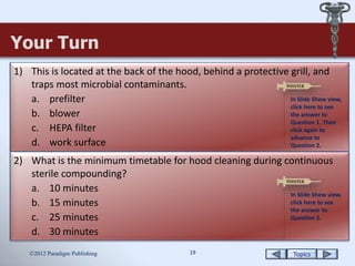 Topics19
Your Turn
2012 Paradigm Publishing
1) This is located at the back of the hood, behind a protective grill, and
traps most microbial contaminants.
a. prefilter
b. blower
c. HEPA filter
d. work surface
2) What is the minimum timetable for hood cleaning during continuous
sterile compounding?
a. 10 minutes
b. 15 minutes
c. 25 minutes
d. 30 minutes
In Slide Show view,
click here to see
the answer to
Question 1. Then
click again to
advance to
Question 2.
In Slide Show view,
click here to see
the answer to
Question 2.
 