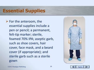 Topics2020
Essential Supplies
 For the anteroom, the
essential supplies include a
pen or pencil; a permanent,
felt-tip marker; sterile,
foamed 70% IPA; aseptic garb,
such as shoe covers, hair
cover, face mask, and a beard
cover (if appropriate); and
sterile garb such as a sterile
gown
2012 Paradigm Publishing
 
