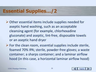 Topics2121
Essential Supplies…/2
 Other essential items include supplies needed for
aseptic hand washing, such as an acceptable
cleansing agent (for example, chlorhexadine
gluconate) and aseptic, lint-free, disposable towels
or an aseptic hand dryer
 For the clean room, essential supplies include sterile,
foamed 70% IPA; sterile, powder-free gloves; a waste
container; a sharps container; and a laminar airflow
hood (in this case, a horizontal laminar airflow hood)
2012 Paradigm Publishing
 