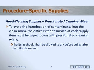 Topics2222
Procedure-Specific Supplies
Hood-Cleaning Supplies – Presaturated Cleaning Wipes
 To avoid the introduction of contaminants into the
clean room, the entire exterior surface of each supply
item must be wiped down with presaturated cleaning
wipes
the items should then be allowed to dry before being taken
into the clean room
2012 Paradigm Publishing
 