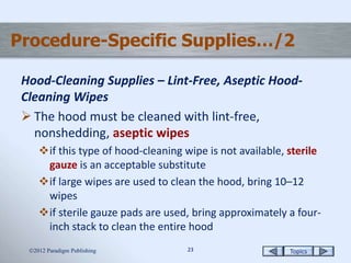 Topics2323
Procedure-Specific Supplies…/2
Hood-Cleaning Supplies – Lint-Free, Aseptic Hood-
Cleaning Wipes
 The hood must be cleaned with lint-free,
nonshedding, aseptic wipes
if this type of hood-cleaning wipe is not available, sterile
gauze is an acceptable substitute
if large wipes are used to clean the hood, bring 10–12
wipes
if sterile gauze pads are used, bring approximately a four-
inch stack to clean the entire hood
2012 Paradigm Publishing
 