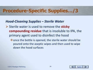 Topics2424
Procedure-Specific Supplies…/3
Hood-Cleaning Supplies – Sterile Water
 Sterile water is used to remove the sticky
compounding residue that is insoluble to IPA, the
primary agent used to disinfect the hood
once the bottle is opened, the sterile water should be
poured onto the aseptic wipes and then used to wipe
down the hood surfaces
2012 Paradigm Publishing
 