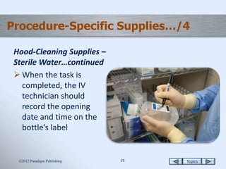 Topics2525
Procedure-Specific Supplies…/4
Hood-Cleaning Supplies –
Sterile Water…continued
 When the task is
completed, the IV
technician should
record the opening
date and time on the
bottle’s label
2012 Paradigm Publishing
 