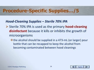Topics2626
Procedure-Specific Supplies…/5
Hood-Cleaning Supplies – Sterile 70% IPA
 Sterile 70% IPA is used as the primary hood-cleaning
disinfectant because it kills or inhibits the growth of
microorganisms
the alcohol should be supplied in a 473-mL (or larger) pour
bottle that can be recapped to keep the alcohol from
becoming contaminated between hood cleanings
2012 Paradigm Publishing
 