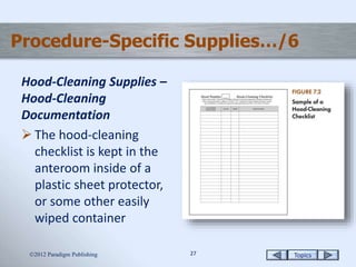 Topics2727
Procedure-Specific Supplies…/6
Hood-Cleaning Supplies –
Hood-Cleaning
Documentation
 The hood-cleaning
checklist is kept in the
anteroom inside of a
plastic sheet protector,
or some other easily
wiped container
2012 Paradigm Publishing
 