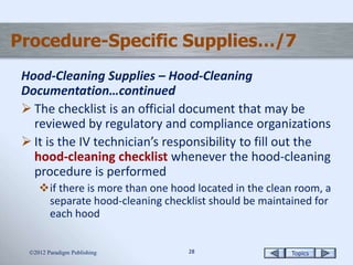 Topics2828
Procedure-Specific Supplies…/7
Hood-Cleaning Supplies – Hood-Cleaning
Documentation…continued
 The checklist is an official document that may be
reviewed by regulatory and compliance organizations
 It is the IV technician’s responsibility to fill out the
hood-cleaning checklist whenever the hood-cleaning
procedure is performed
if there is more than one hood located in the clean room, a
separate hood-cleaning checklist should be maintained for
each hood
2012 Paradigm Publishing
 