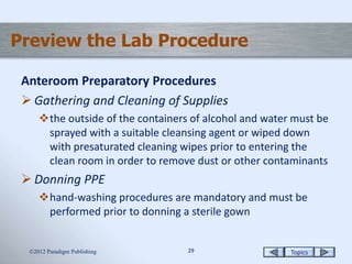 Topics2929
Preview the Lab Procedure
Anteroom Preparatory Procedures
 Gathering and Cleaning of Supplies
the outside of the containers of alcohol and water must be
sprayed with a suitable cleansing agent or wiped down
with presaturated cleaning wipes prior to entering the
clean room in order to remove dust or other contaminants
 Donning PPE
hand-washing procedures are mandatory and must be
performed prior to donning a sterile gown
2012 Paradigm Publishing
 