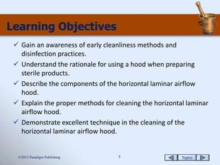 Topics3
Learning Objectives
 Gain an awareness of early cleanliness methods and
disinfection practices.
 Understand the rationale for using a hood when preparing
sterile products.
 Describe the components of the horizontal laminar airflow
hood.
 Explain the proper methods for cleaning the horizontal laminar
airflow hood.
 Demonstrate excellent technique in the cleaning of the
horizontal laminar airflow hood.
2012 Paradigm Publishing
 