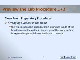 Topics3030
Preview the Lab Procedure…/2
Clean Room Preparatory Procedures
 Arranging Supplies in the Hood
the wipes should be placed at least six inches inside of the
hood because the outer six-inch edge of the work surface
is exposed to potentially contaminated room air
2012 Paradigm Publishing
 
