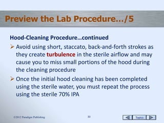 Topics3333
Preview the Lab Procedure…/5
Hood-Cleaning Procedure…continued
 Avoid using short, staccato, back-and-forth strokes as
they create turbulence in the sterile airflow and may
cause you to miss small portions of the hood during
the cleaning procedure
 Once the initial hood cleaning has been completed
using the sterile water, you must repeat the process
using the sterile 70% IPA
2012 Paradigm Publishing
 