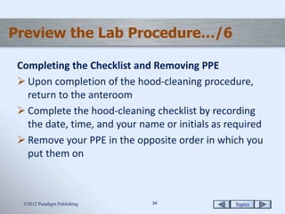 Topics3434
Preview the Lab Procedure…/6
Completing the Checklist and Removing PPE
 Upon completion of the hood-cleaning procedure,
return to the anteroom
 Complete the hood-cleaning checklist by recording
the date, time, and your name or initials as required
 Remove your PPE in the opposite order in which you
put them on
2012 Paradigm Publishing
 