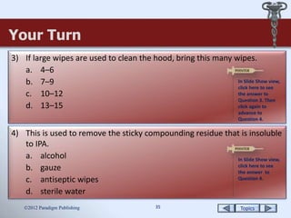 Topics35
Your Turn
2012 Paradigm Publishing
3) If large wipes are used to clean the hood, bring this many wipes.
a. 4–6
b. 7–9
c. 10–12
d. 13–15
4) This is used to remove the sticky compounding residue that is insoluble
to IPA.
a. alcohol
b. gauze
c. antiseptic wipes
d. sterile water
In Slide Show view,
click here to see
the answer to
Question 3. Then
click again to
advance to
Question 4.
In Slide Show view,
click here to see
the answer to
Question 4.
 
