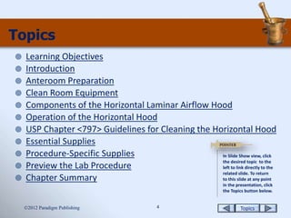 Topics4
Topics
 Learning Objectives
 Introduction
 Anteroom Preparation
 Clean Room Equipment
 Components of the Horizontal Laminar Airflow Hood
 Operation of the Horizontal Hood
 USP Chapter <797> Guidelines for Cleaning the Horizontal Hood
 Essential Supplies
 Procedure-Specific Supplies
 Preview the Lab Procedure
 Chapter Summary
2012 Paradigm Publishing
In Slide Show view, click
the desired topic to the
left to link directly to the
related slide. To return
to this slide at any point
in the presentation, click
the Topics button below.
 