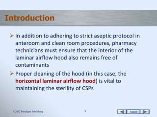 Topics55
Introduction
 In addition to adhering to strict aseptic protocol in
anteroom and clean room procedures, pharmacy
technicians must ensure that the interior of the
laminar airflow hood also remains free of
contaminants
 Proper cleaning of the hood (in this case, the
horizontal laminar airflow hood) is vital to
maintaining the sterility of CSPs
2012 Paradigm Publishing
 