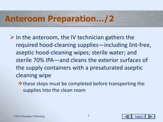 Topics77
Anteroom Preparation…/2
 In the anteroom, the IV technician gathers the
required hood-cleaning supplies—including lint-free,
aseptic hood-cleaning wipes; sterile water; and
sterile 70% IPA—and cleans the exterior surfaces of
the supply containers with a presaturated aseptic
cleaning wipe
these steps must be completed before transporting the
supplies into the clean room
2012 Paradigm Publishing
 