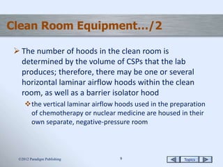 Topics99
Clean Room Equipment…/2
 The number of hoods in the clean room is
determined by the volume of CSPs that the lab
produces; therefore, there may be one or several
horizontal laminar airflow hoods within the clean
room, as well as a barrier isolator hood
the vertical laminar airflow hoods used in the preparation
of chemotherapy or nuclear medicine are housed in their
own separate, negative-pressure room
2012 Paradigm Publishing
 