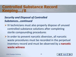Topics2424
Controlled Substance Record
Keeping…/8
Security and Disposal of Controlled
Substances…continued
 IV technicians must also properly dispose of unused
controlled substance solutions after completing
sterile compounding procedures
 In order to prevent narcotic diversion, all narcotic
waste procedures must be recorded in the perpetual
inventory record and must be observed by a narcotic
waste witness
2012 Paradigm Publishing
 