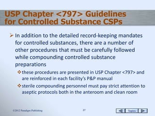 Topics2727
USP Chapter <797> Guidelines
for Controlled Substance CSPs
 In addition to the detailed record-keeping mandates
for controlled substances, there are a number of
other procedures that must be carefully followed
while compounding controlled substance
preparations
these procedures are presented in USP Chapter <797> and
are reinforced in each facility’s P&P manual
sterile compounding personnel must pay strict attention to
aseptic protocols both in the anteroom and clean room
2012 Paradigm Publishing
 