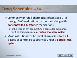 Topics99
Drug Schedules…/4
 Community or retail pharmacies often stock C–III
through C–V medications on the shelf along with
noncontrolled substance medications
in this type of environment, C–II controlled substances
must be tracked using a perpetual inventory system
 Most institutional or hospital pharmacies store all
classes of controlled substances under a double-lock
system
2012 Paradigm Publishing
 