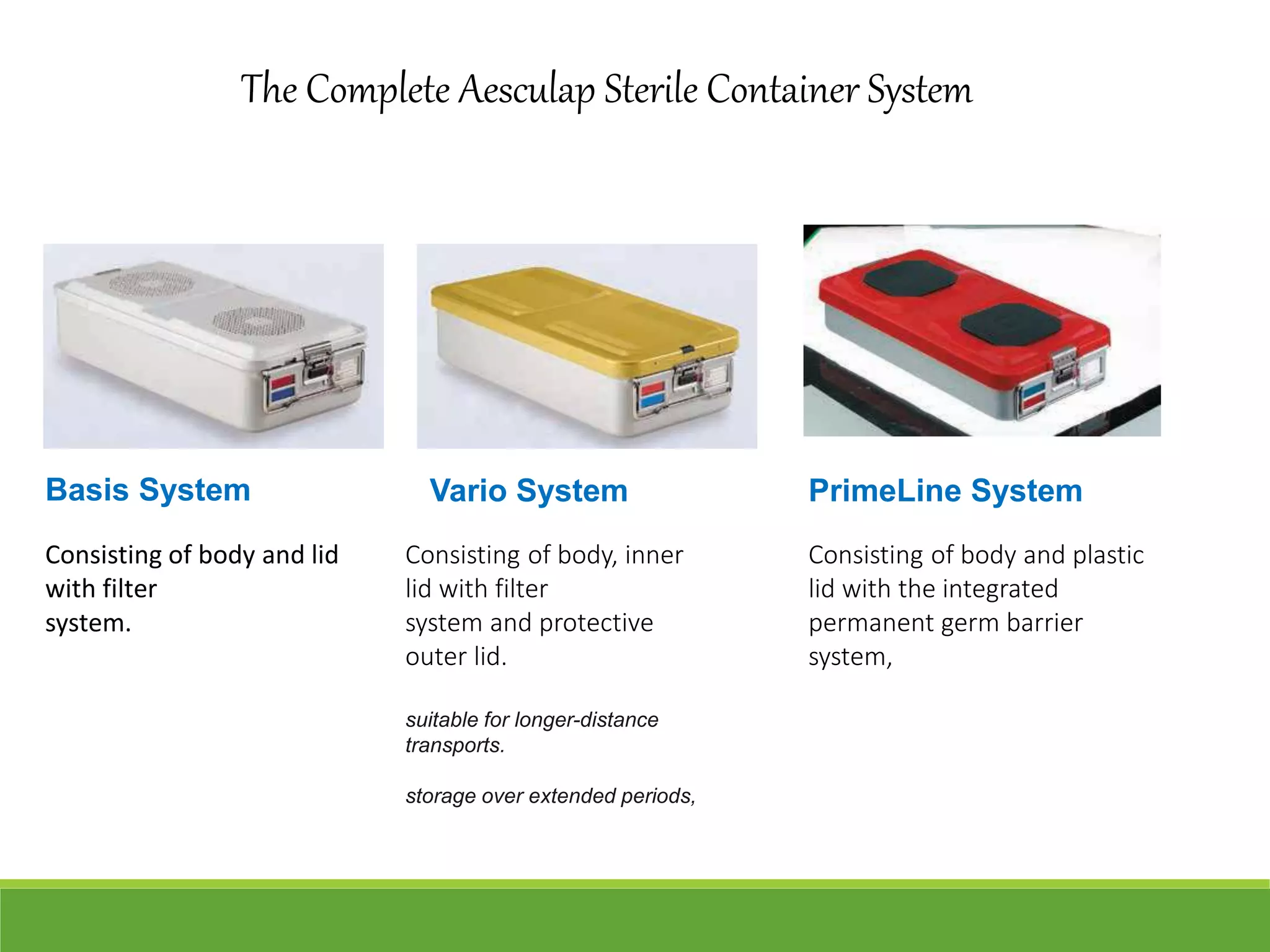 The Complete Aesculap Sterile Container System
Basis System Vario System PrimeLine System
Consisting of body and lid
with filter
system.
Consisting of body, inner
lid with filter
system and protective
outer lid.
suitable for longer-distance
transports.
storage over extended periods,
Consisting of body and plastic
lid with the integrated
permanent germ barrier
system,
 