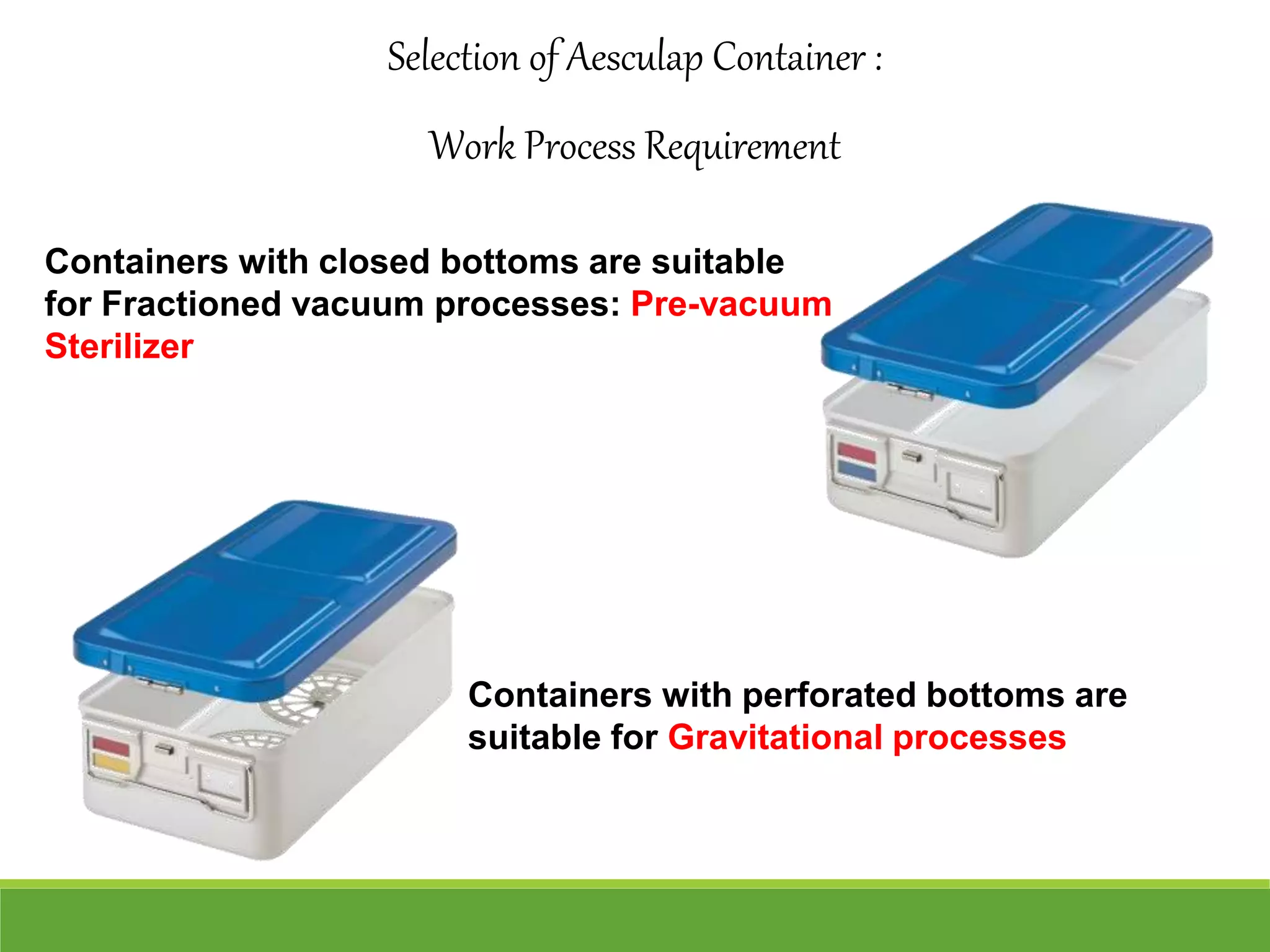 Containers with closed bottoms are suitable
for Fractioned vacuum processes: Pre-vacuum
Sterilizer
Containers with perforated bottoms are
suitable for Gravitational processes
Selection of Aesculap Container :
Work Process Requirement
 