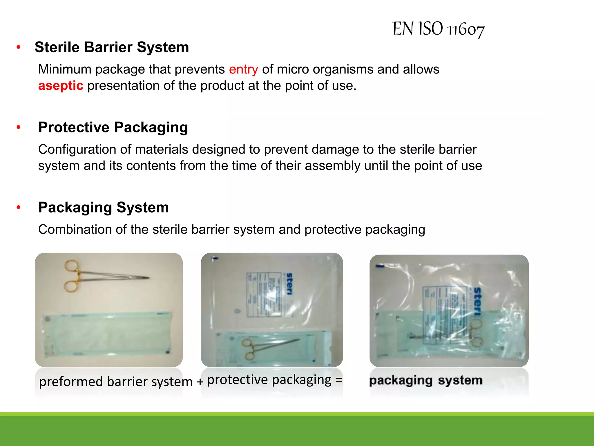 • Sterile Barrier System
Minimum package that prevents entry of micro organisms and allows
aseptic presentation of the product at the point of use.
• Protective Packaging
Configuration of materials designed to prevent damage to the sterile barrier
system and its contents from the time of their assembly until the point of use
• Packaging System
Combination of the sterile barrier system and protective packaging
EN ISO 11607
preformed barrier system + protective packaging =
 