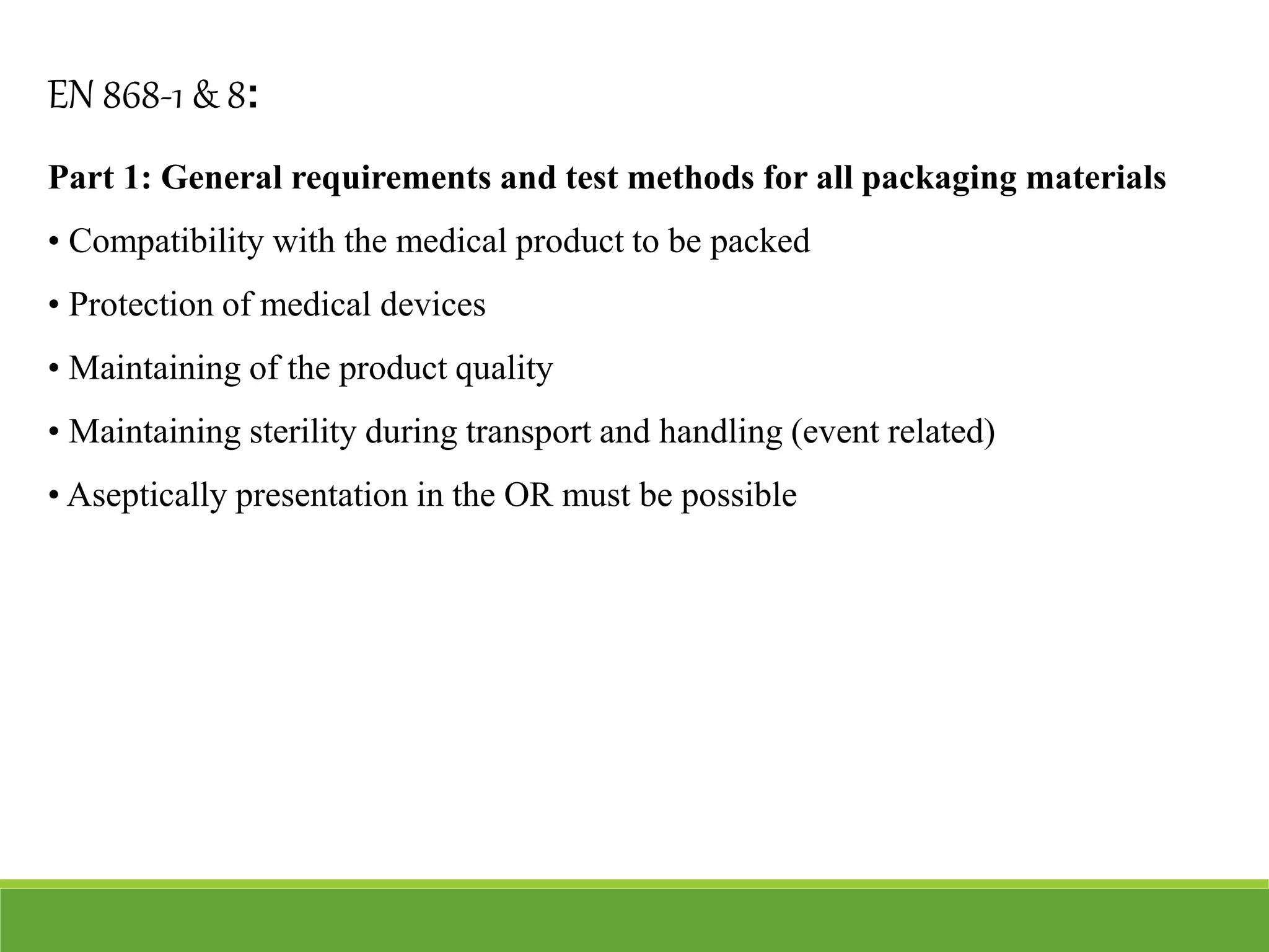 Part 1: General requirements and test methods for all packaging materials
• Compatibility with the medical product to be packed
• Protection of medical devices
• Maintaining of the product quality
• Maintaining sterility during transport and handling (event related)
• Aseptically presentation in the OR must be possible
EN 868-1 & 8:
 