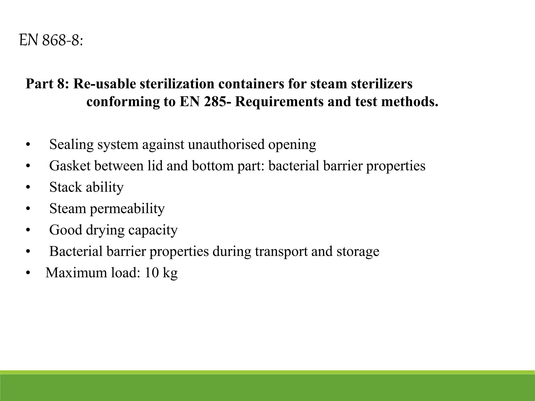 Part 8: Re-usable sterilization containers for steam sterilizers
conforming to EN 285- Requirements and test methods.
• Sealing system against unauthorised opening
• Gasket between lid and bottom part: bacterial barrier properties
• Stack ability
• Steam permeability
• Good drying capacity
• Bacterial barrier properties during transport and storage
• Maximum load: 10 kg
EN 868-8:
 