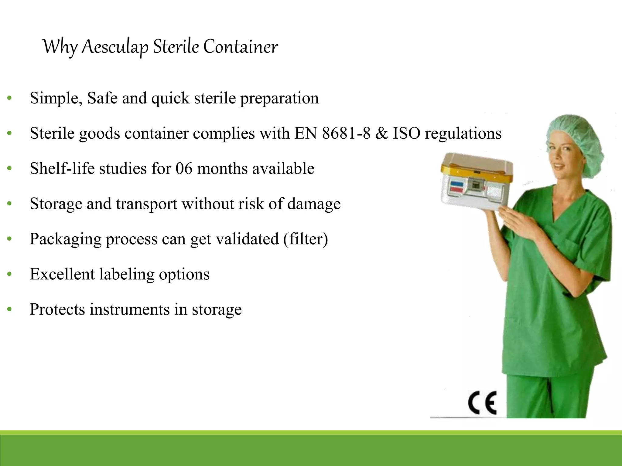 Why Aesculap Sterile Container
• Simple, Safe and quick sterile preparation
• Sterile goods container complies with EN 8681-8 & ISO regulations
• Shelf-life studies for 06 months available
• Storage and transport without risk of damage
• Packaging process can get validated (filter)
• Excellent labeling options
• Protects instruments in storage
 