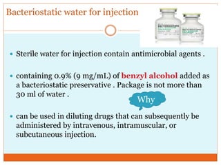 Bacteriostatic water for injection
 Sterile water for injection contain antimicrobial agents .
 containing 0.9% (9 mg/mL) of benzyl alcohol added as
a bacteriostatic preservative . Package is not more than
30 ml of water .
 can be used in diluting drugs that can subsequently be
administered by intravenous, intramuscular, or
subcutaneous injection.
Why
 