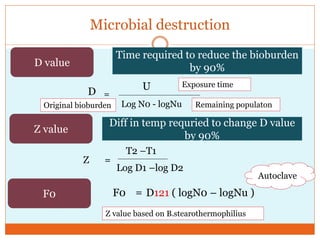 Microbial destruction
D value
Z value
F0
Time required to reduce the bioburden
by 90%
D =
U
Log N0 - logNu
Exposure time
Original bioburden Remaining populaton
Diff in temp requried to change D value
by 90%
Z =
T2 –T1
Log D1 –log D2
F0 = D121 ( logN0 – logNu )
Autoclave
Z value based on B.stearothermophilius
 