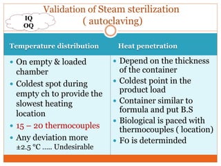 Temperature distribution Heat penetration
 On empty & loaded
chamber
 Coldest spot during
empty ch to provide the
slowest heating
location
 15 – 20 thermocouples
 Any deviation more
±2.5 °C ….. Undesirable
 Depend on the thickness
of the container
 Coldest point in the
product load
 Container similar to
formula and put B.S
 Biological is paced with
thermocouples ( location)
 F0 is determinded
Validation of Steam sterilization
( autoclaving)IQ
OQ
 