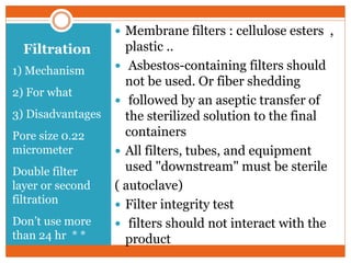 Filtration
1) Mechanism
2) For what
3) Disadvantages
Pore size 0.22
micrometer
Double filter
layer or second
filtration
Don’t use more
than 24 hr * *
 Membrane filters : cellulose esters ,
plastic ..
 Asbestos-containing filters should
not be used. Or fiber shedding
 followed by an aseptic transfer of
the sterilized solution to the final
containers
 All filters, tubes, and equipment
used "downstream" must be sterile
( autoclave)
 Filter integrity test
 filters should not interact with the
product
 
