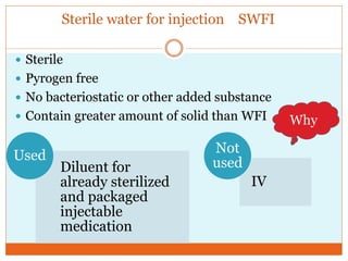 Sterile water for injection SWFI
 Sterile
 Pyrogen free
 No bacteriostatic or other added substance
 Contain greater amount of solid than WFI Why
Diluent for
already sterilized
and packaged
injectable
medication
Used
IV
Not
used
 