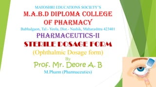 MATOSHRI EDUCATIONS SOCIETY’S
M.A.B.D DIPLOMA COLLEGE
OF PHARMACY
Babhulgaon, Tal.- Yeola, Dist.- Nashik, Maharashtra 423401
PHARMACEUTICS-II
STERILE DOSAGE FORM
(Ophthalmic Dosage form)
By
Prof. Mr. Deore A. B
M.Pharm (Pharmaceutics)
 