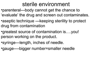 sterile environment
•parenteral---body cannot get the chance to
‘evaluate’ the drug and screen out contaminates.
•aseptic technique ---keeping sterility to protect
drug from contamination
•greatest source of contamination is….you!
person working on the product.
•syringe---length, inches of needle.
•gauge----bigger number=smaller needle
 