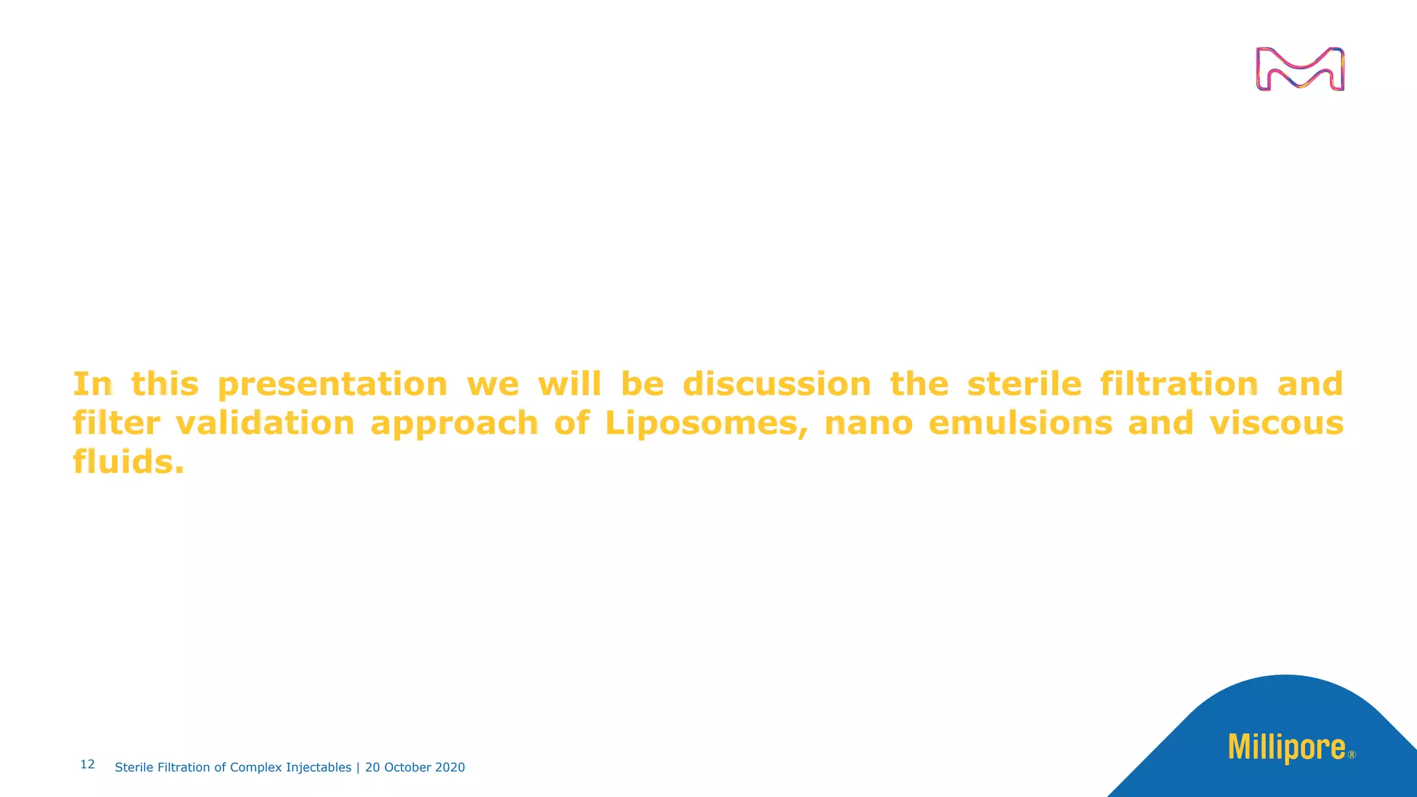 In this presentation we will be discussion the sterile filtration and
filter validation approach of Liposomes, nano emulsions and viscous
fluids.
12 Sterile Filtration of Complex Injectables | 20 October 2020
 