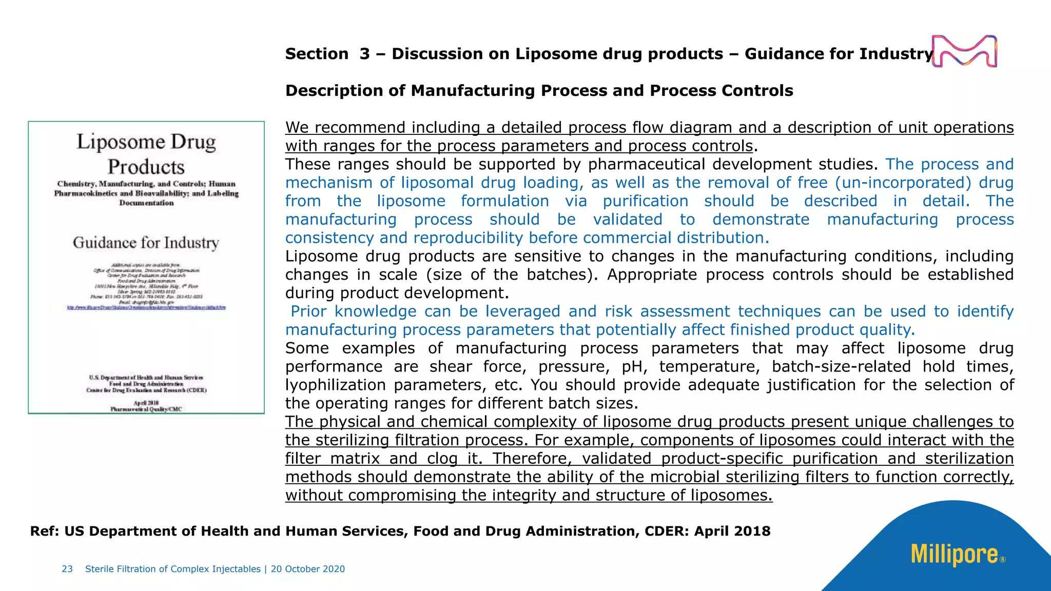 Section 3 – Discussion on Liposome drug products – Guidance for Industry
Description of Manufacturing Process and Process Controls
We recommend including a detailed process flow diagram and a description of unit operations
with ranges for the process parameters and process controls.
These ranges should be supported by pharmaceutical development studies. The process and
mechanism of liposomal drug loading, as well as the removal of free (un-incorporated) drug
from the liposome formulation via purification should be described in detail. The
manufacturing process should be validated to demonstrate manufacturing process
consistency and reproducibility before commercial distribution.
Liposome drug products are sensitive to changes in the manufacturing conditions, including
changes in scale (size of the batches). Appropriate process controls should be established
during product development.
Prior knowledge can be leveraged and risk assessment techniques can be used to identify
manufacturing process parameters that potentially affect finished product quality.
Some examples of manufacturing process parameters that may affect liposome drug
performance are shear force, pressure, pH, temperature, batch-size-related hold times,
lyophilization parameters, etc. You should provide adequate justification for the selection of
the operating ranges for different batch sizes.
The physical and chemical complexity of liposome drug products present unique challenges to
the sterilizing filtration process. For example, components of liposomes could interact with the
filter matrix and clog it. Therefore, validated product-specific purification and sterilization
methods should demonstrate the ability of the microbial sterilizing filters to function correctly,
without compromising the integrity and structure of liposomes.
23 Sterile Filtration of Complex Injectables | 20 October 2020
Ref: US Department of Health and Human Services, Food and Drug Administration, CDER: April 2018
 