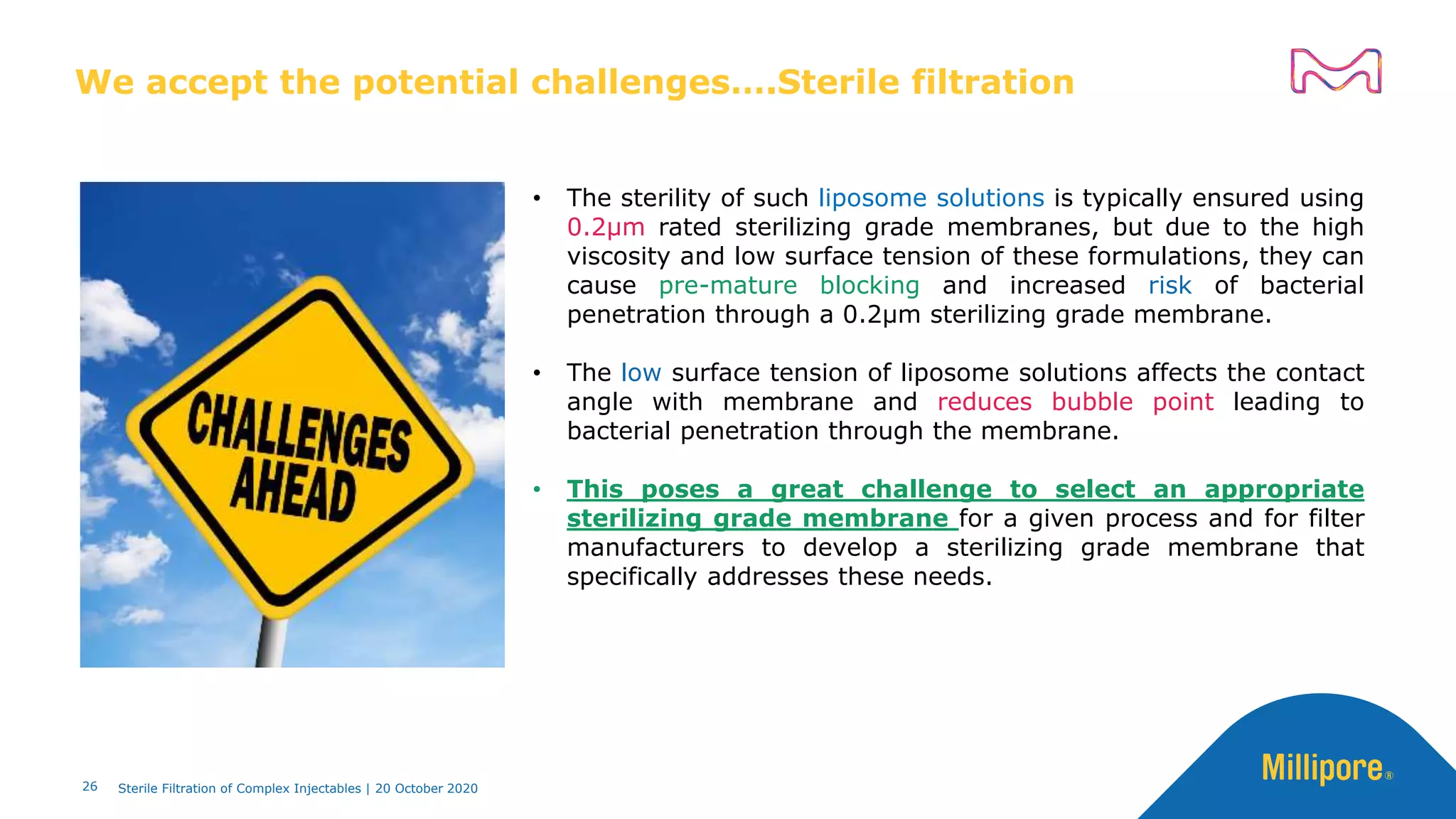 We accept the potential challenges….Sterile filtration
26
• The sterility of such liposome solutions is typically ensured using
0.2μm rated sterilizing grade membranes, but due to the high
viscosity and low surface tension of these formulations, they can
cause pre-mature blocking and increased risk of bacterial
penetration through a 0.2μm sterilizing grade membrane.
• The low surface tension of liposome solutions affects the contact
angle with membrane and reduces bubble point leading to
bacterial penetration through the membrane.
• This poses a great challenge to select an appropriate
sterilizing grade membrane for a given process and for filter
manufacturers to develop a sterilizing grade membrane that
specifically addresses these needs.
Sterile Filtration of Complex Injectables | 20 October 2020
 