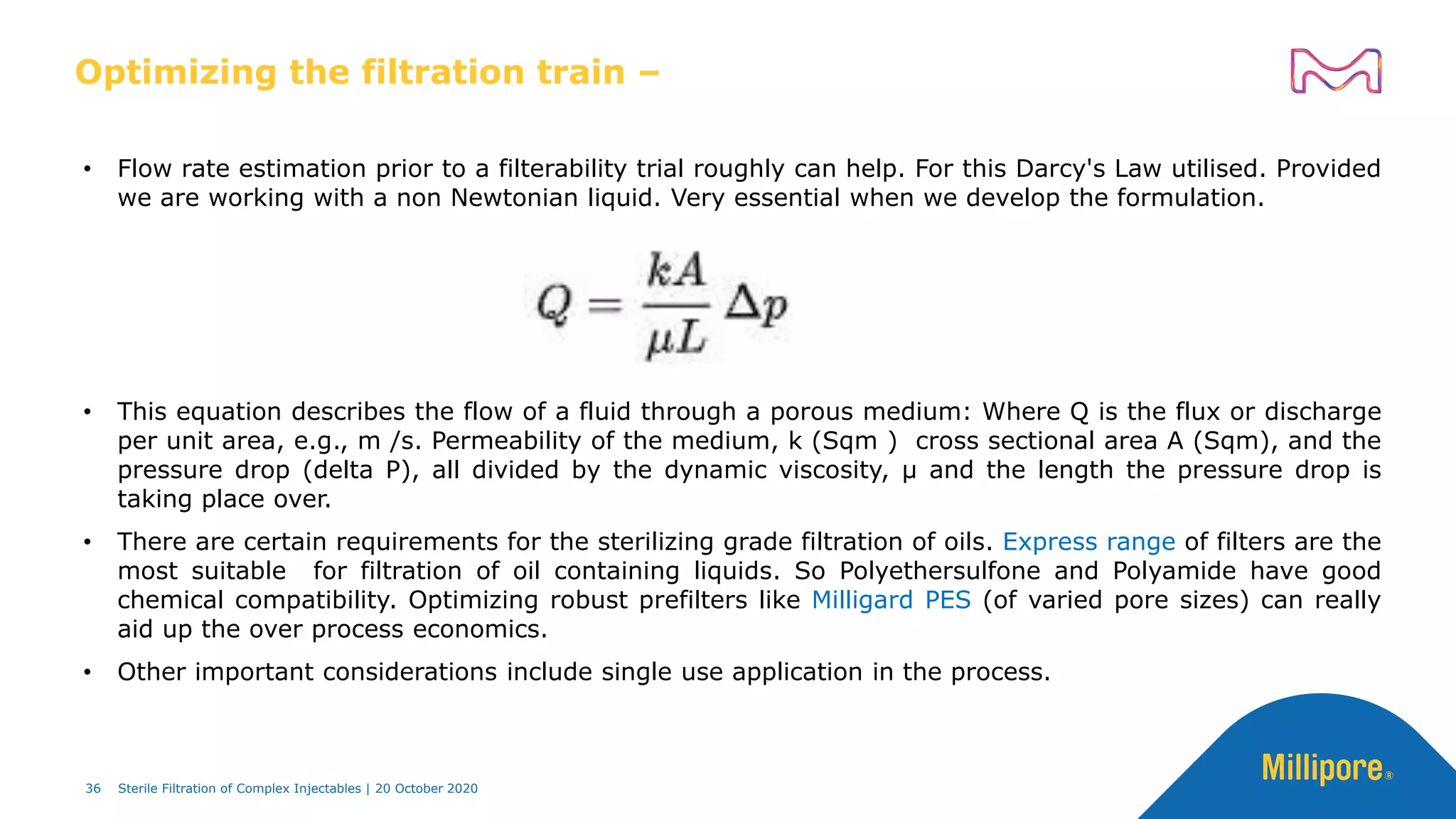 Optimizing the filtration train –
• Flow rate estimation prior to a filterability trial roughly can help. For this Darcy's Law utilised. Provided
we are working with a non Newtonian liquid. Very essential when we develop the formulation.
• This equation describes the flow of a fluid through a porous medium: Where Q is the flux or discharge
per unit area, e.g., m /s. Permeability of the medium, k (Sqm ) cross sectional area A (Sqm), and the
pressure drop (delta P), all divided by the dynamic viscosity, μ and the length the pressure drop is
taking place over.
• There are certain requirements for the sterilizing grade filtration of oils. Express range of filters are the
most suitable for filtration of oil containing liquids. So Polyethersulfone and Polyamide have good
chemical compatibility. Optimizing robust prefilters like Milligard PES (of varied pore sizes) can really
aid up the over process economics.
• Other important considerations include single use application in the process.
36 Sterile Filtration of Complex Injectables | 20 October 2020
 